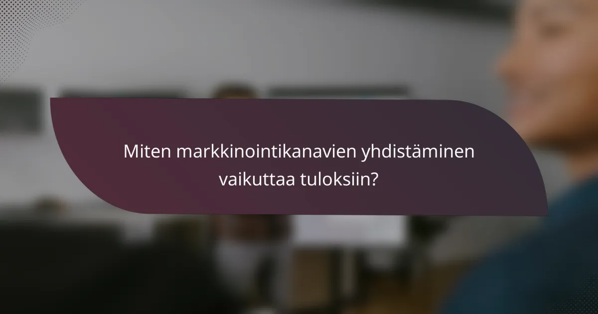 Miten markkinointikanavien yhdistäminen vaikuttaa tuloksiin?