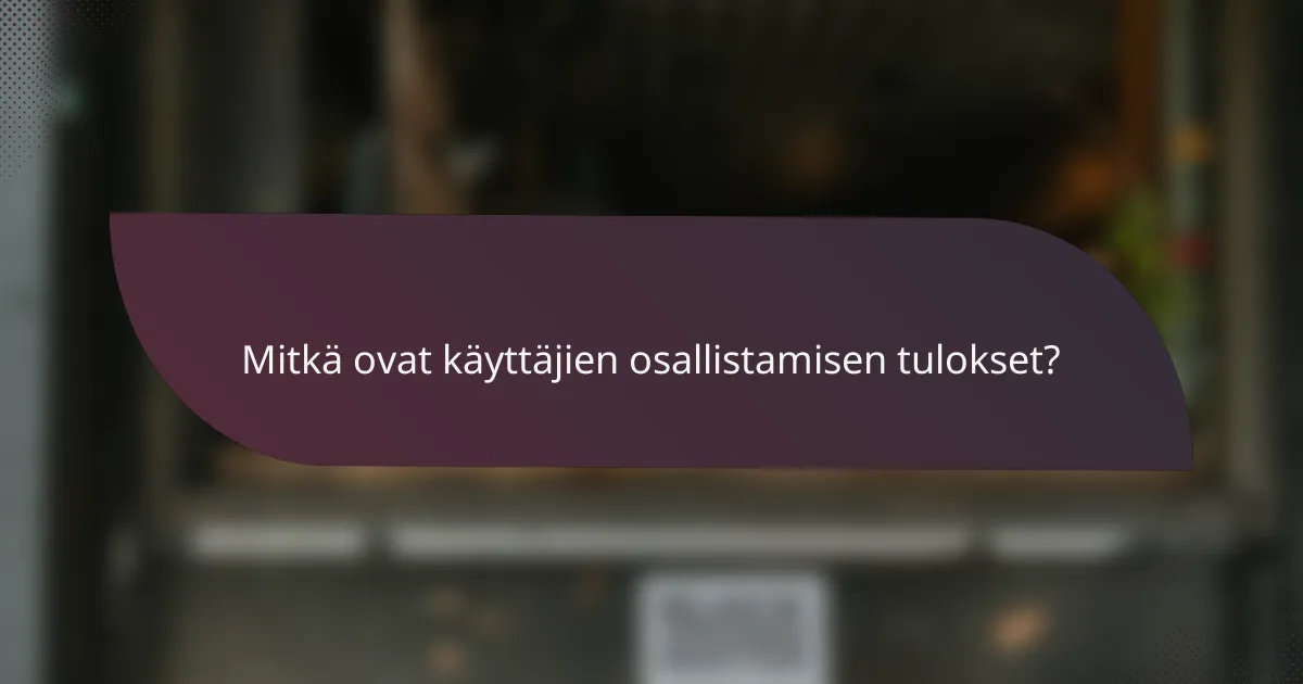 Mitkä ovat käyttäjien osallistamisen tulokset?